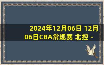 2024年12月06日 12月06日CBA常规赛 北控 - 北京 精彩镜头